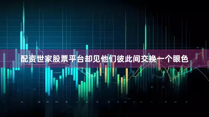 配资世家股票平台却见他们彼此间交换一个眼色