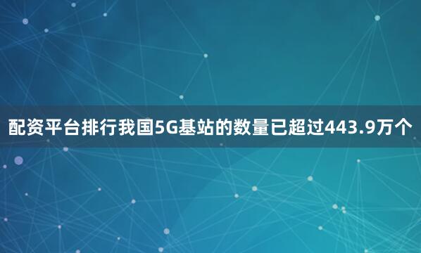 配资平台排行我国5G基站的数量已超过443.9万个