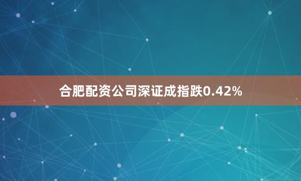 合肥配资公司深证成指跌0.42%