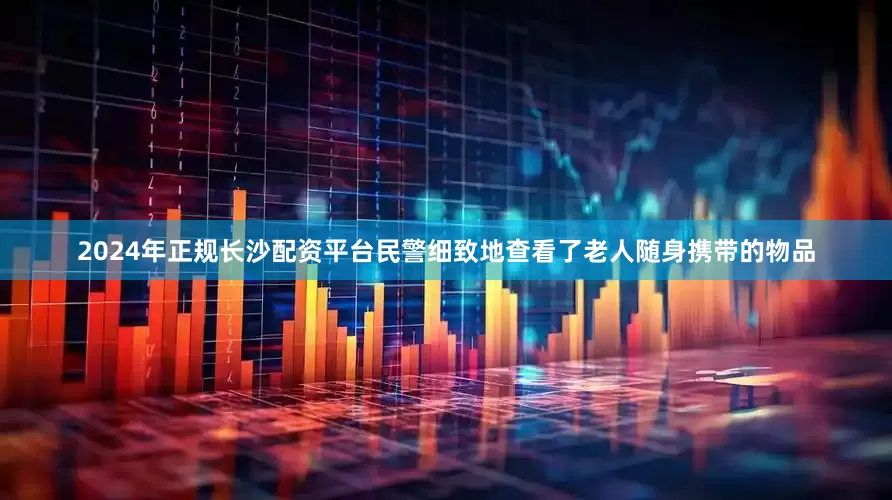 2024年正规长沙配资平台民警细致地查看了老人随身携带的物品