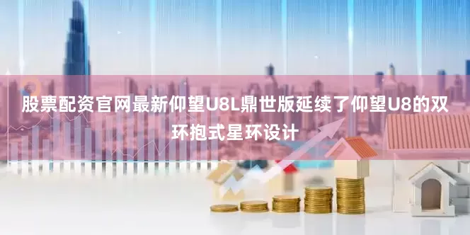 股票配资官网最新仰望U8L鼎世版延续了仰望U8的双环抱式星环设计