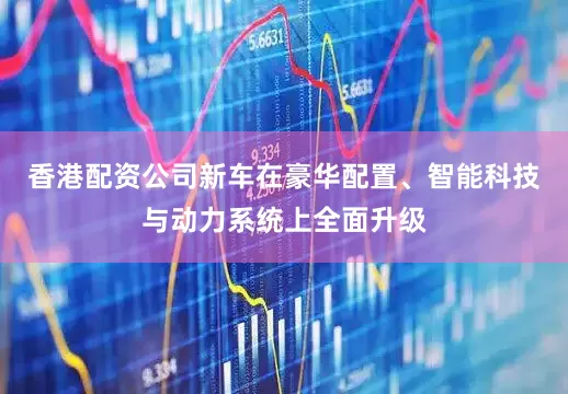 香港配资公司新车在豪华配置、智能科技与动力系统上全面升级