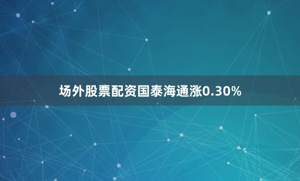 场外股票配资国泰海通涨0.30%