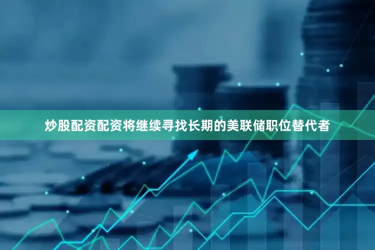 炒股配资配资将继续寻找长期的美联储职位替代者