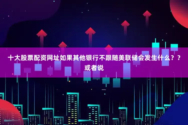 十大股票配资网址如果其他银行不跟随美联储会发生什么？？或者说