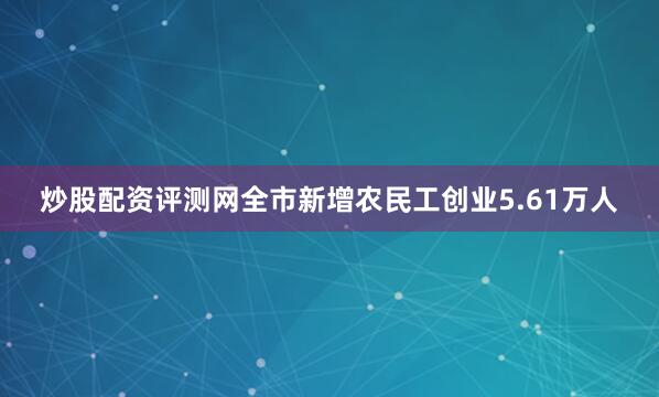炒股配资评测网全市新增农民工创业5.61万人
