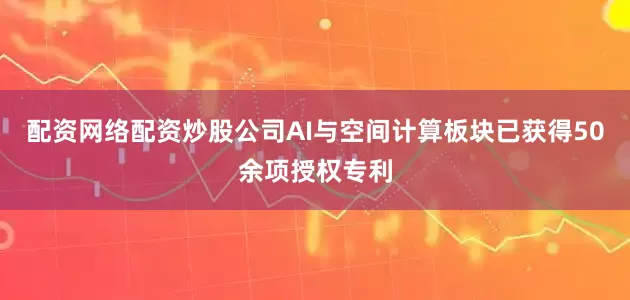 配资网络配资炒股公司AI与空间计算板块已获得50余项授权专利