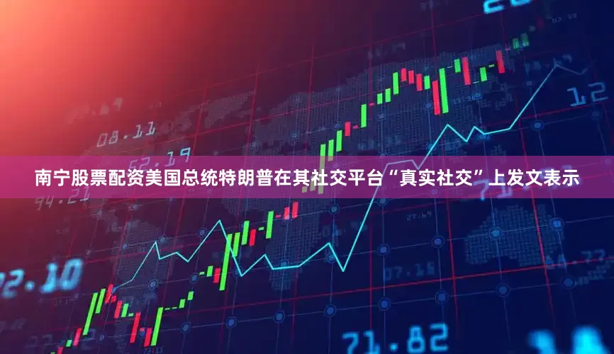 南宁股票配资美国总统特朗普在其社交平台“真实社交”上发文表示