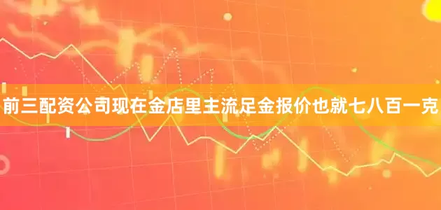 前三配资公司现在金店里主流足金报价也就七八百一克
