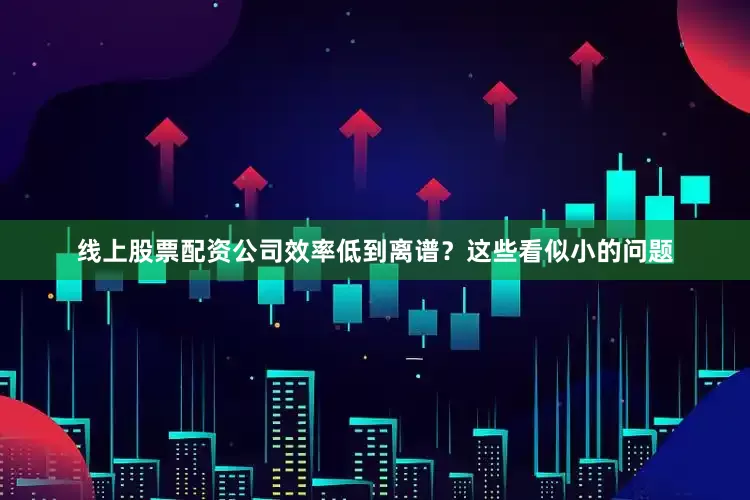 线上股票配资公司效率低到离谱？这些看似小的问题