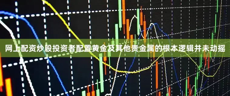 网上配资炒股投资者配置黄金及其他贵金属的根本逻辑并未动摇