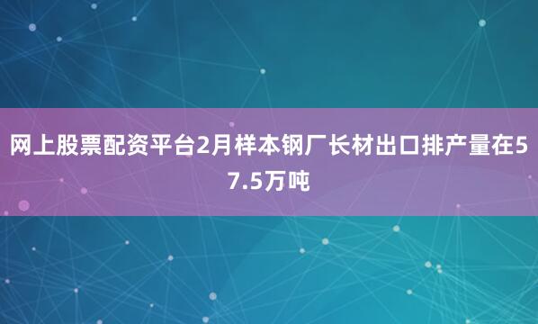 网上股票配资平台2月样本钢厂长材出口排产量在57.5万吨