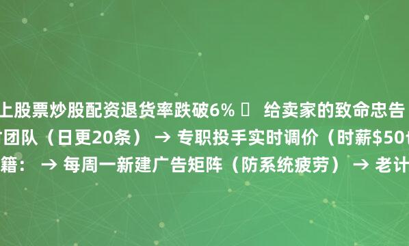 线上股票炒股配资退货率跌破6% 	 给卖家的致命忠告 1️⃣ 团队配置底线： → 3人素材团队（日更20条） → 专职投手实时调价（时薪$50也值！） 2️⃣ 账户重启秘籍： → 每周一新建广告矩阵（防系统疲劳） → 老计划预算 每周递减20% 	 我的战绩反转 阶段    日耗    ROI    月利润 踩坑期    $10000    0.8    -$15万 觉醒后    $8000