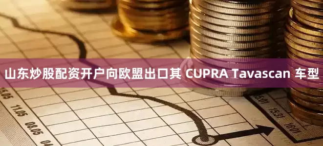 山东炒股配资开户向欧盟出口其 CUPRA Tavascan 车型