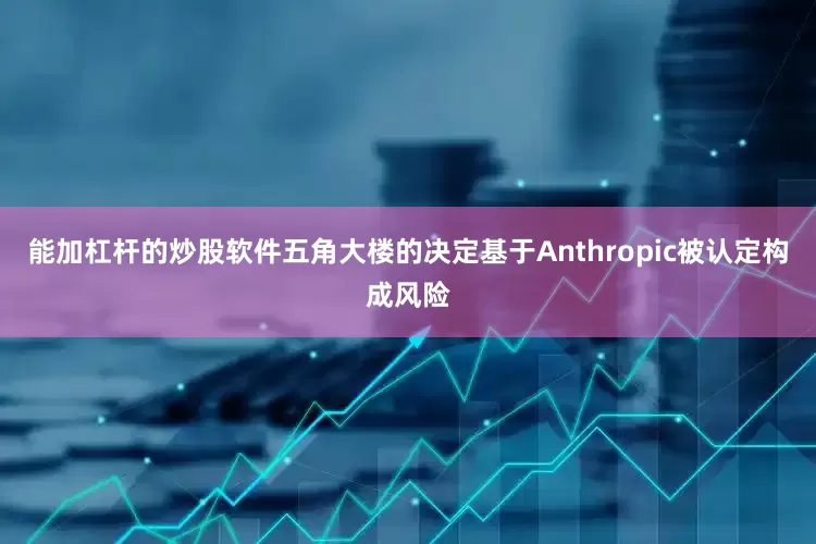 能加杠杆的炒股软件五角大楼的决定基于Anthropic被认定构成风险