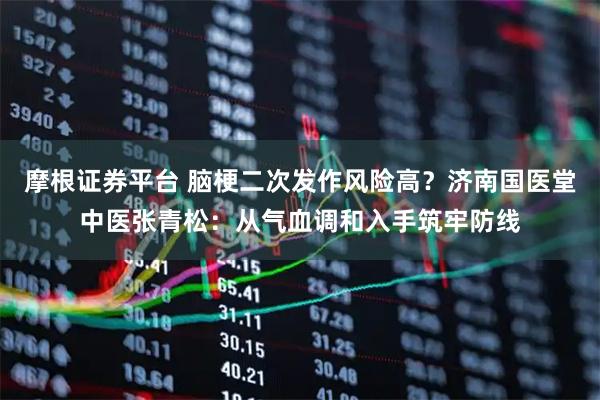 摩根证券平台 脑梗二次发作风险高？济南国医堂中医张青松：从气血调和入手筑牢防线