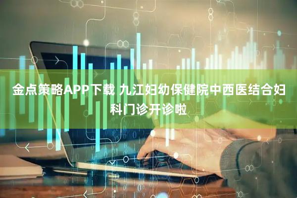金点策略APP下载 九江妇幼保健院中西医结合妇科门诊开诊啦