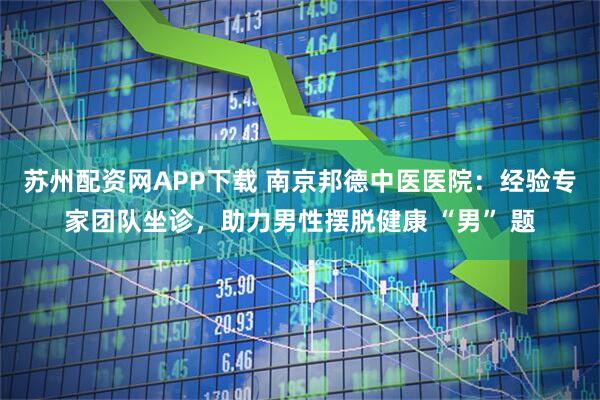 苏州配资网APP下载 南京邦德中医医院：经验专家团队坐诊，助力男性摆脱健康 “男” 题