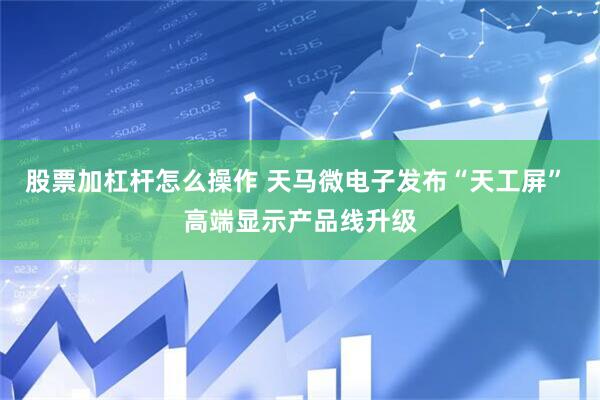股票加杠杆怎么操作 天马微电子发布“天工屏” 高端显示产品线升级
