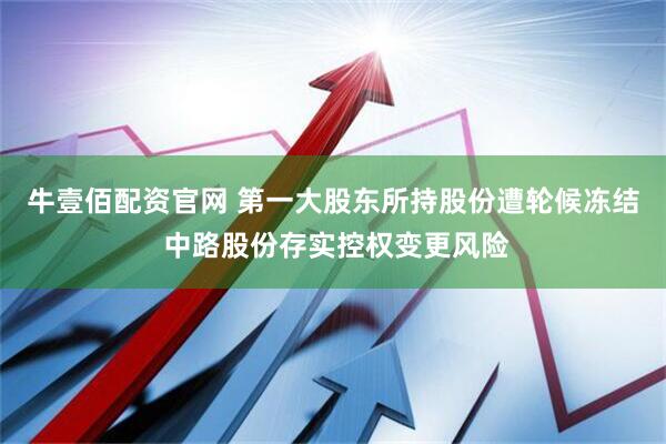 牛壹佰配资官网 第一大股东所持股份遭轮候冻结 中路股份存实控权变更风险