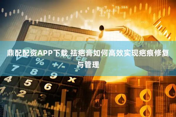 鼎配配资APP下载 祛疤膏如何高效实现疤痕修复与管理