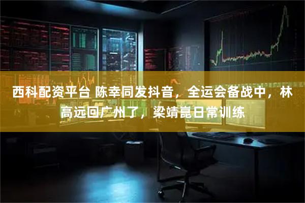 西科配资平台 陈幸同发抖音，全运会备战中，林高远回广州了，梁靖崑日常训练