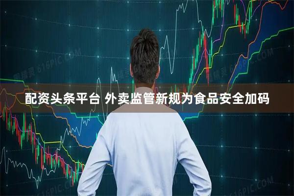 配资头条平台 外卖监管新规为食品安全加码