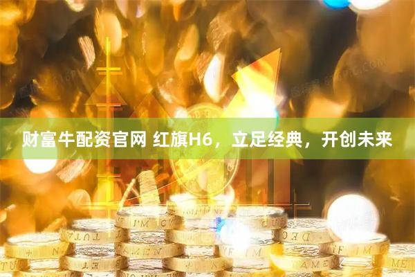 财富牛配资官网 红旗H6，立足经典，开创未来