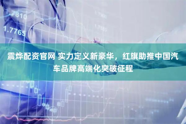 震烨配资官网 实力定义新豪华，红旗助推中国汽车品牌高端化突破征程