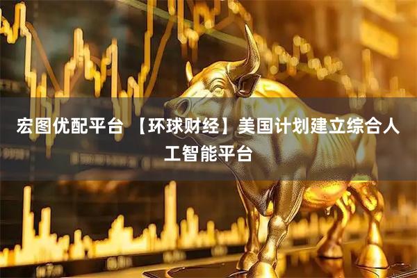 宏图优配平台 【环球财经】美国计划建立综合人工智能平台