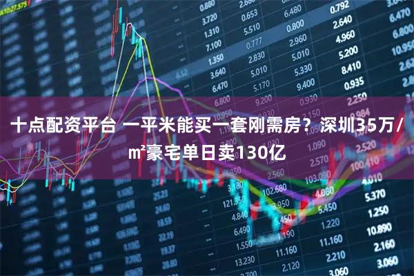 十点配资平台 一平米能买一套刚需房？深圳35万/㎡豪宅单日卖130亿