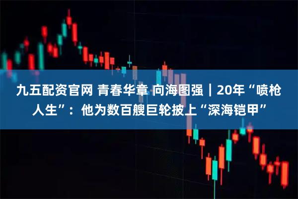 九五配资官网 青春华章 向海图强｜20年“喷枪人生”：他为数百艘巨轮披上“深海铠甲”