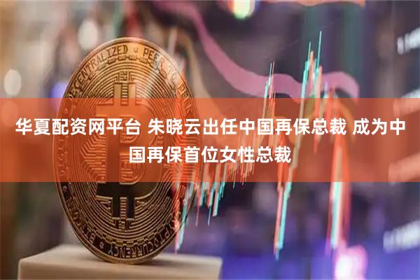 华夏配资网平台 朱晓云出任中国再保总裁 成为中国再保首位女性总裁