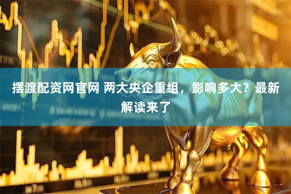 摆渡配资网官网 两大央企重组，影响多大？最新解读来了