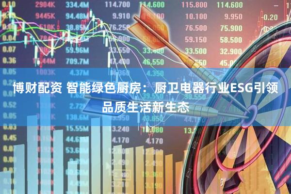 博财配资 智能绿色厨房：厨卫电器行业ESG引领品质生活新生态