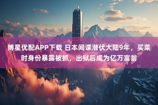 博星优配APP下载 日本间谍潜伏大陆9年，买菜时身份暴露被抓，出狱后成为亿万富翁