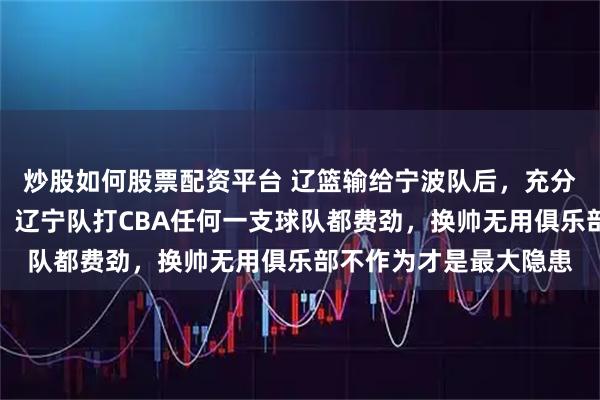 炒股如何股票配资平台 辽篮输给宁波队后，充分证明除了四川队以外，辽宁队打CBA任何一支球队都费劲，换帅无用俱乐部不作为才是最大隐患