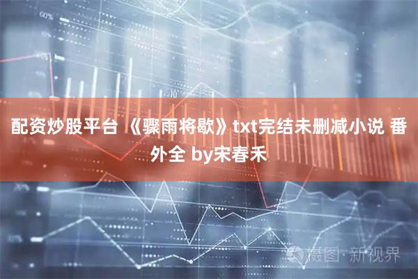 配资炒股平台 《骤雨将歇》txt完结未删减小说 番外全 by宋春禾