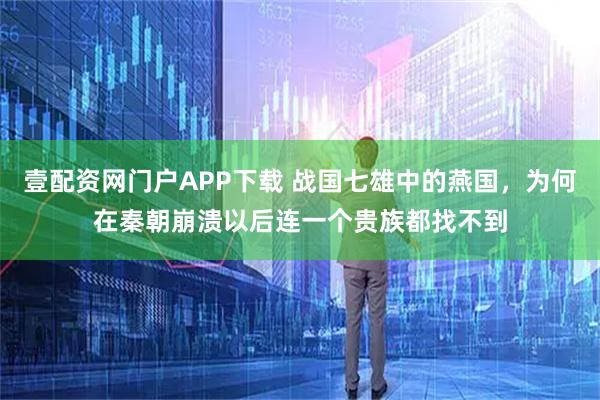 壹配资网门户APP下载 战国七雄中的燕国，为何在秦朝崩溃以后连一个贵族都找不到