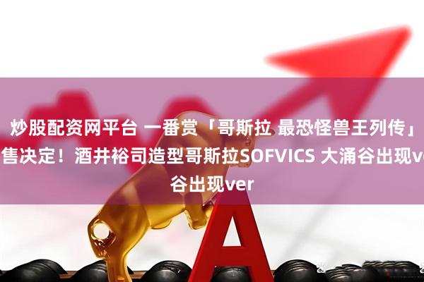 炒股配资网平台 一番赏「哥斯拉 最恐怪兽王列传」发售决定！酒井裕司造型哥斯拉SOFVICS 大涌谷出现ver