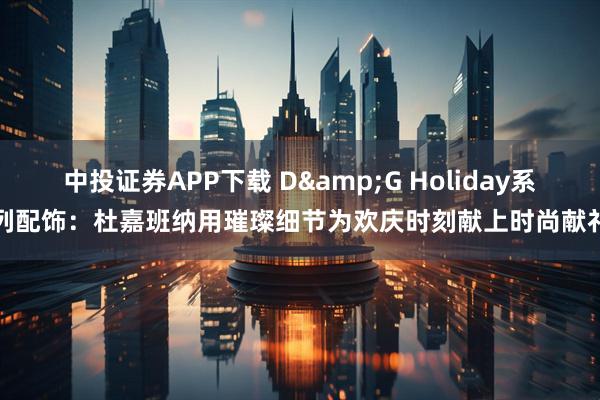 中投证券APP下载 D&G Holiday系列配饰：杜嘉班纳用璀璨细节为欢庆时刻献上时尚献礼