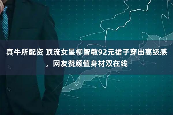 真牛所配资 顶流女星柳智敏92元裙子穿出高级感，网友赞颜值身材双在线