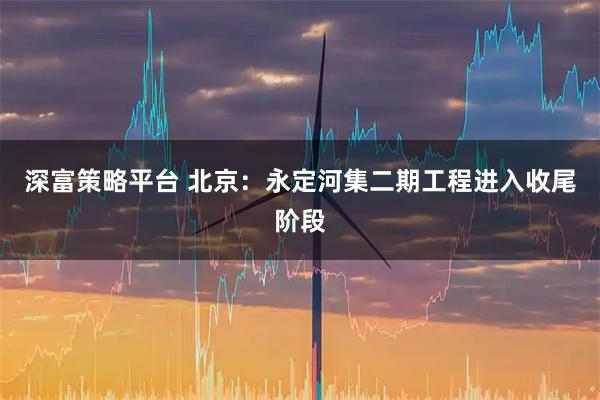 深富策略平台 北京：永定河集二期工程进入收尾阶段